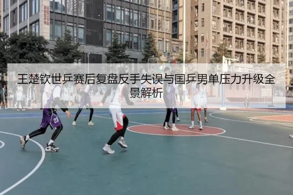 王楚钦世乒赛后复盘反手失误与国乒男单压力升级全景解析