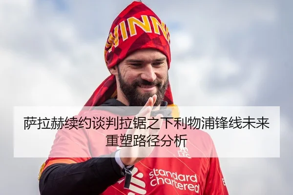 萨拉赫续约谈判拉锯之下利物浦锋线未来重塑路径分析