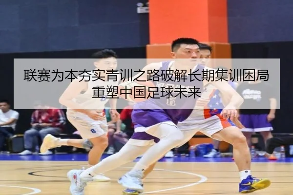 联赛为本夯实青训之路破解长期集训困局重塑中国足球未来